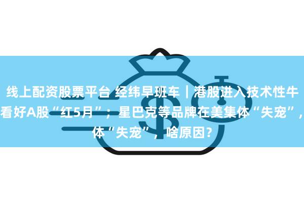 线上配资股票平台 经纬早班车｜港股进入技术性牛市！机构看好A股“红5月”；星巴克等品牌在美集体“失宠”，啥原因？