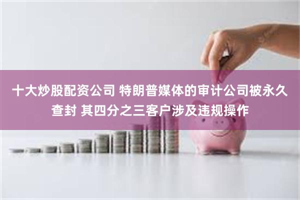 十大炒股配资公司 特朗普媒体的审计公司被永久查封 其四分之三客户涉及违规操作