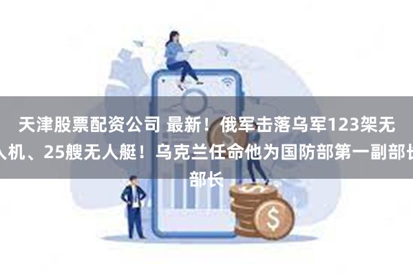 天津股票配资公司 最新！俄军击落乌军123架无人机、25艘无人艇！乌克兰任命他为国防部第一副部长