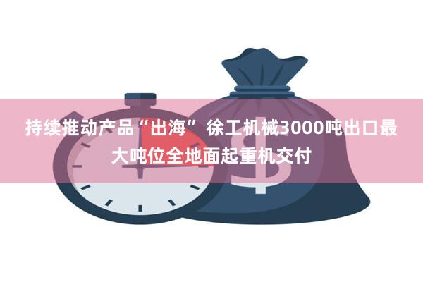 持续推动产品“出海” 徐工机械3000吨出口最大吨位全地面起重机交付