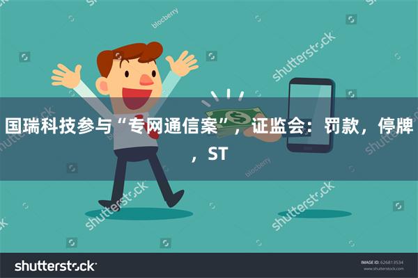 国瑞科技参与“专网通信案”，证监会：罚款，停牌，ST