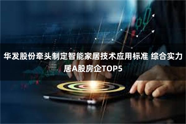 华发股份牵头制定智能家居技术应用标准 综合实力居A股房企TOP5