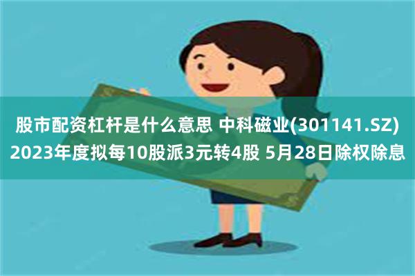 股市配资杠杆是什么意思 中科磁业(301141.SZ)2023年度拟每10股派3元转4股 5月28日除权除息