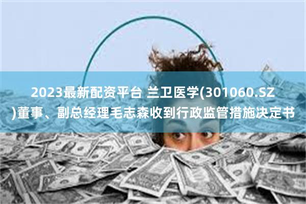 2023最新配资平台 兰卫医学(301060.SZ)董事、副总经理毛志森收到行政监管措施决定书