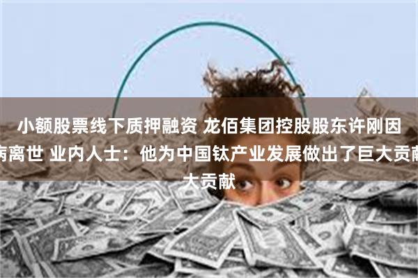 小额股票线下质押融资 龙佰集团控股股东许刚因病离世 业内人士：他为中国钛产业发展做出了巨大贡献