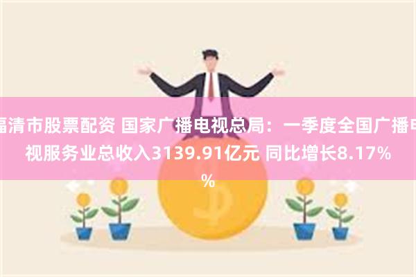 福清市股票配资 国家广播电视总局：一季度全国广播电视服务业总收入3139.91亿元 同比增长8.17%