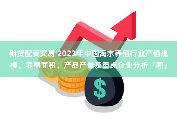 期货配资交易 2023年中国海水养殖行业产值规模、养殖面积、产品产量及重点企业分析「图」