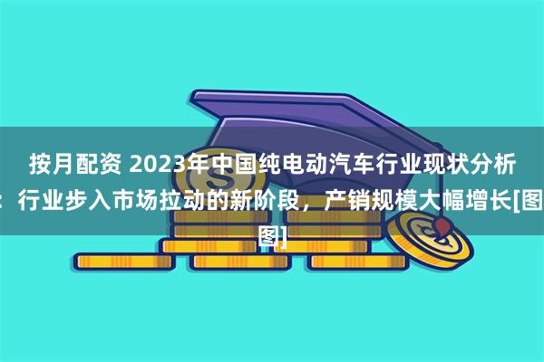 按月配资 2023年中国纯电动汽车行业现状分析：行业步入市场拉动的新阶段，产销规模大幅增长[图]