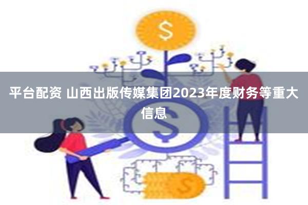 平台配资 山西出版传媒集团2023年度财务等重大信息