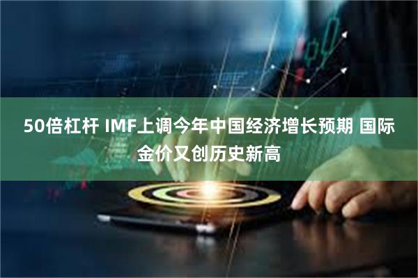 50倍杠杆 IMF上调今年中国经济增长预期 国际金价又创历史新高