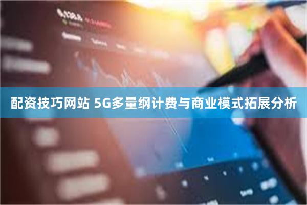 配资技巧网站 5G多量纲计费与商业模式拓展分析