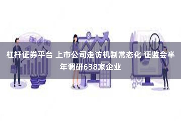 杠杆证券平台 上市公司走访机制常态化 证监会半年调研638家企业