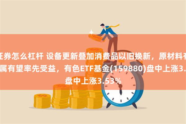 证券怎么杠杆 设备更新叠加消费品以旧换新，原材料有色金属有望率先受益，有色ETF基金(159880)盘中上涨3.53%