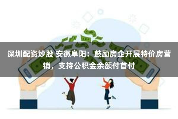 深圳配资炒股 安徽阜阳：鼓励房企开展特价房营销，支持公积金余额付首付