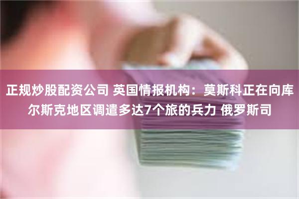 正规炒股配资公司 英国情报机构：莫斯科正在向库尔斯克地区调遣多达7个旅的兵力 俄罗斯司