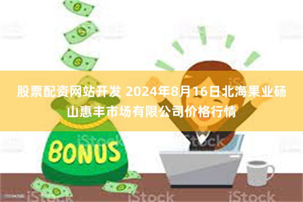 股票配资网站开发 2024年8月16日北海果业砀山惠丰市场有限公司价格行情