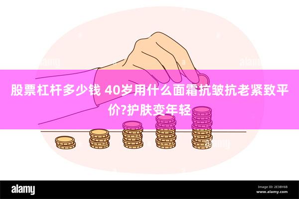 股票杠杆多少钱 40岁用什么面霜抗皱抗老紧致平价?护肤变年轻