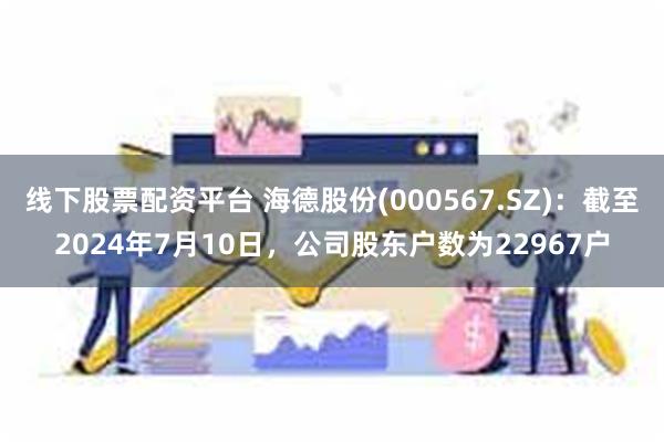 线下股票配资平台 海德股份(000567.SZ)：截至2024年7月10日，公司股东户数为22967户