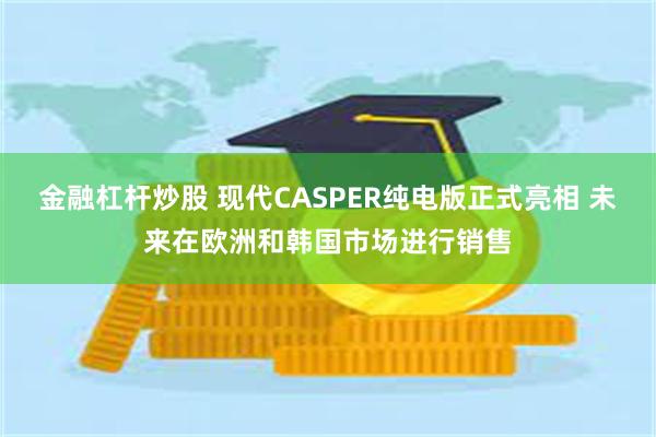 金融杠杆炒股 现代CASPER纯电版正式亮相 未来在欧洲和韩国市场进行销售