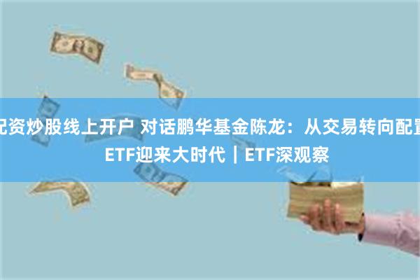 配资炒股线上开户 对话鹏华基金陈龙：从交易转向配置   ETF迎来大时代｜ETF深观察