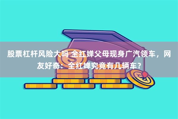 股票杠杆风险大吗 全红婵父母现身广汽领车，网友好奇：全红婵究竟有几辆车？