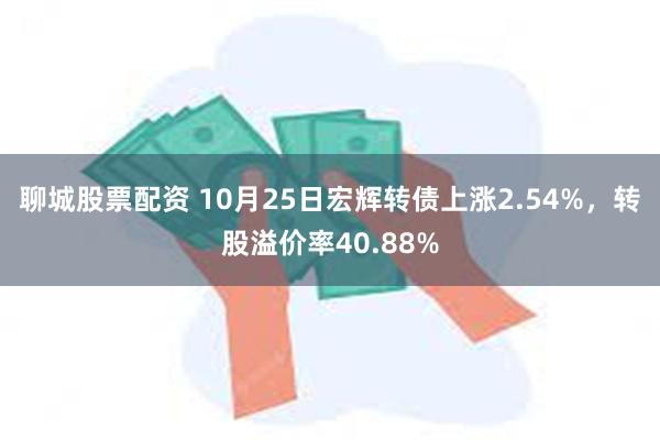 聊城股票配资 10月25日宏辉转债上涨2.54%，转股溢价率40.88%