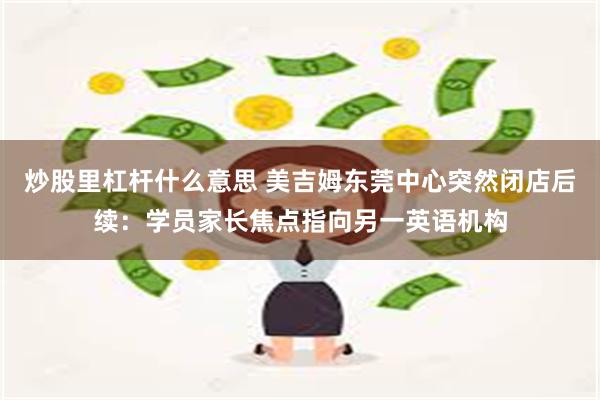 炒股里杠杆什么意思 美吉姆东莞中心突然闭店后续：学员家长焦点指向另一英语机构