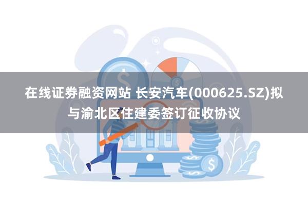 在线证劵融资网站 长安汽车(000625.SZ)拟与渝北区住建委签订征收协议