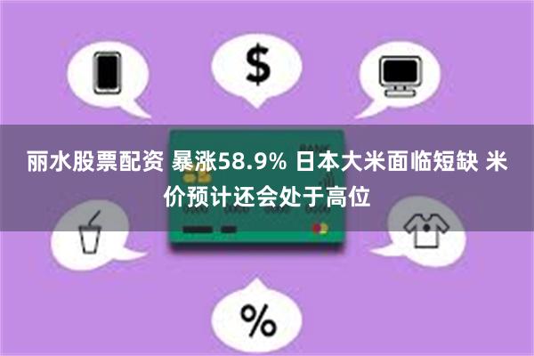 丽水股票配资 暴涨58.9% 日本大米面临短缺 米价预计还会处于高位