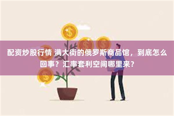 配资炒股行情 满大街的俄罗斯商品馆，到底怎么回事？汇率套利空间哪里来？