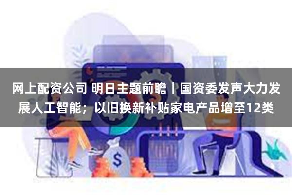 网上配资公司 明日主题前瞻丨国资委发声大力发展人工智能；以旧换新补贴家电产品增至12类