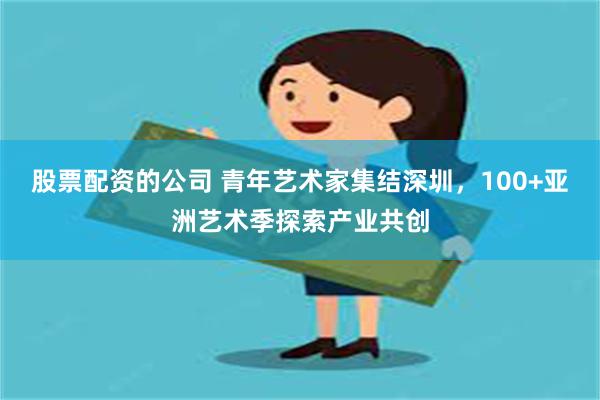 股票配资的公司 青年艺术家集结深圳，100+亚洲艺术季探索产业共创