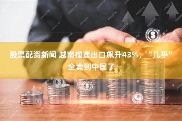 股票配资新闻 越南榴莲出口飙升43%，“几乎”全卖到中国了