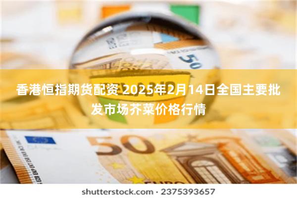 香港恒指期货配资 2025年2月14日全国主要批发市场芥菜价格行情