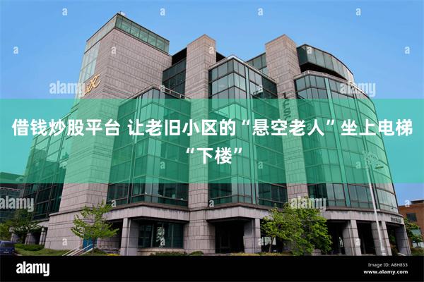 借钱炒股平台 让老旧小区的“悬空老人”坐上电梯“下楼”
